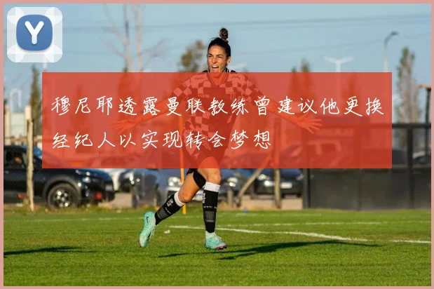 穆尼耶透露曼联教练曾建议他更换经纪人以实现转会梦想