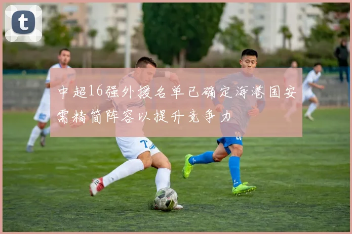 中超16强外援名单已确定海港国安需精简阵容以提升竞争力