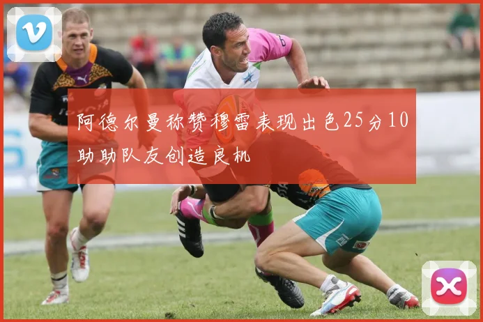 阿德尔曼称赞穆雷表现出色25分10助助队友创造良机