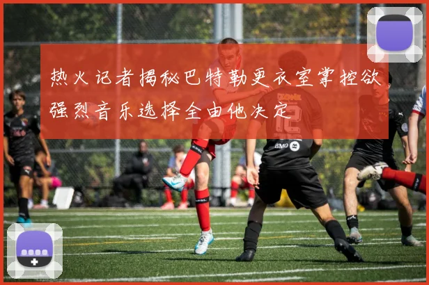 热火记者揭秘巴特勒更衣室掌控欲强烈音乐选择全由他决定
