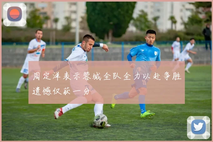 周定洋表示蓉城全队全力以赴争胜遗憾仅获一分