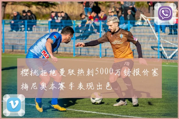 樱桃拒绝曼联热刺5000万镑报价塞梅尼奥本赛季表现出色