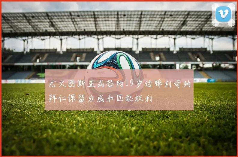 尤文图斯正式签约19岁边锋利奇纳拜仁保留分成和匹配权利