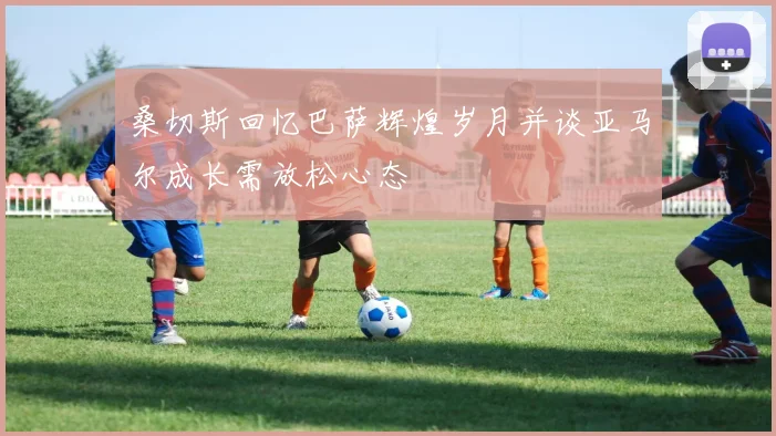 桑切斯回忆巴萨辉煌岁月并谈亚马尔成长需放松心态