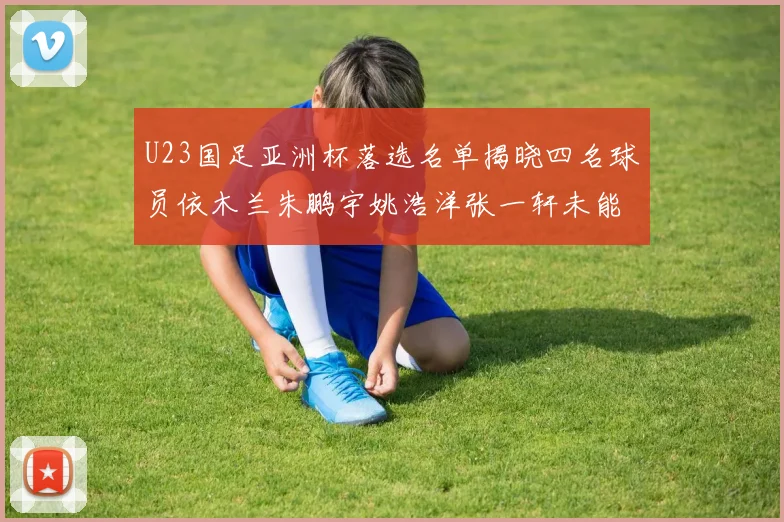 U23国足亚洲杯落选名单揭晓四名球员依木兰朱鹏宇姚浩洋张一轩未能入选