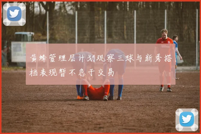 黄蜂管理层计划观察三球与新秀搭档表现暂不急于交易