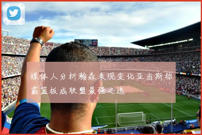 媒体人分析瀚森表现变化亚当斯称霸篮板成联盟最强之选