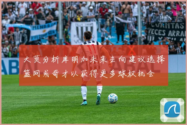 大莫分析库明加未来去向建议选择篮网或奇才以获得更多球权机会