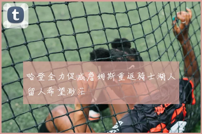 哈登全力促成詹姆斯重返骑士湖人留人希望渺茫
