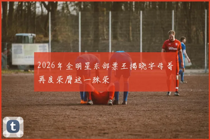 2026年全明星东部票王揭晓字母哥再度荣膺这一殊荣