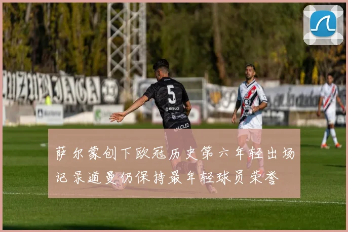 萨尔蒙创下欧冠历史第六年轻出场记录道曼仍保持最年轻球员荣誉